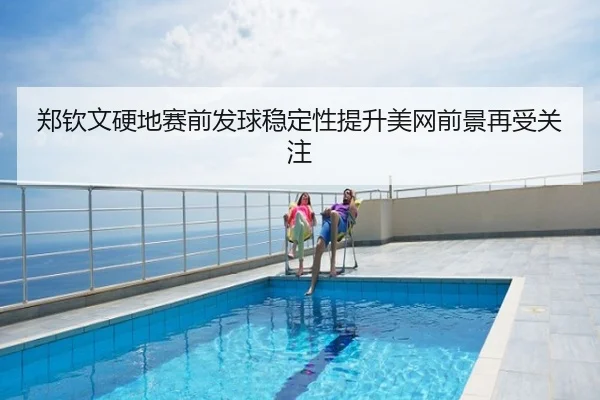 郑钦文硬地赛前发球稳定性提升美网前景再受关注
