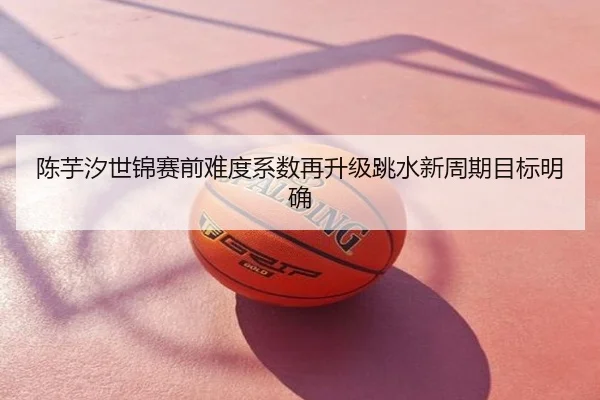 陈芋汐世锦赛前难度系数再升级跳水新周期目标明确
