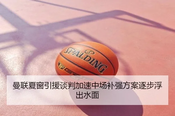 曼联夏窗引援谈判加速中场补强方案逐步浮出水面