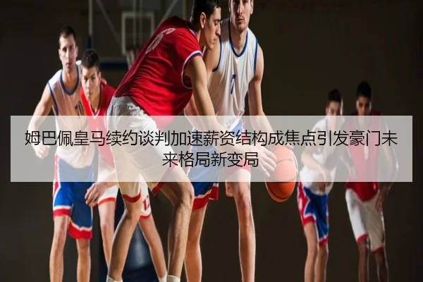 姆巴佩皇马续约谈判加速薪资结构成焦点引发豪门未来格局新变局