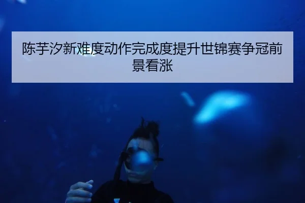 陈芋汐新难度动作完成度提升世锦赛争冠前景看涨