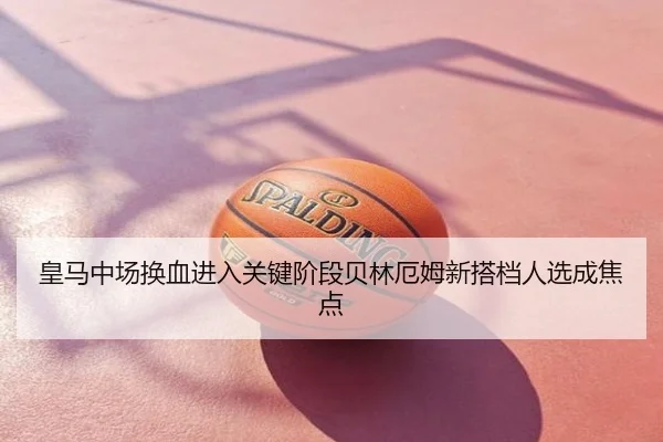皇马中场换血进入关键阶段贝林厄姆新搭档人选成焦点