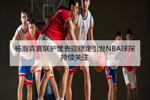 杨瀚森夏联护筐表现稳定引发NBA球探持续关注