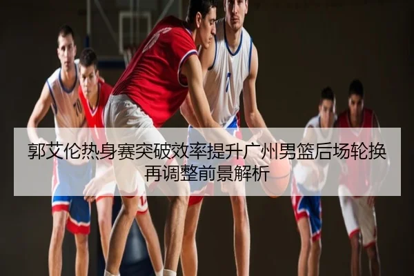 郭艾伦热身赛突破效率提升广州男篮后场轮换再调整前景解析