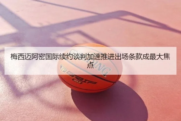 梅西迈阿密国际续约谈判加速推进出场条款成最大焦点