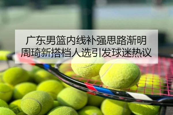 广东男篮内线补强思路渐明 周琦新搭档人选引发球迷热议